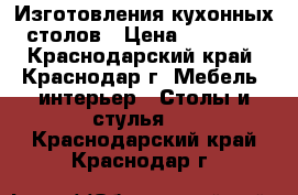 Изготовления кухонных столов › Цена ­ 12 500 - Краснодарский край, Краснодар г. Мебель, интерьер » Столы и стулья   . Краснодарский край,Краснодар г.